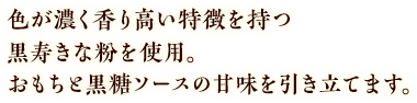 色が濃く香り高い特徴を持つ黒寿きな粉を使用。おもちと黒糖ソースの甘味を引き立てます。