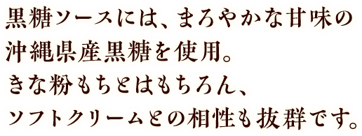 黒糖ソースには、まろやかな甘みの沖縄県産黒糖を使用。きな粉もちとはもちろん、ソフトクリームとの相性も抜群です。