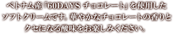 ベトナム産「60DAYS チョコレート」を使用したソフトクリームです。華やかなチョコレートの香りとクセになる酸味をお楽しみください。