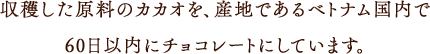 収穫した原料のカカオを産地であるベトナム国内で60日以内にチョコレートにしています。