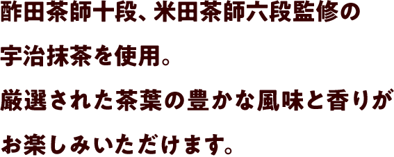 酢田茶師十段、米田茶師六段監修の宇治抹茶を使用。厳選された茶葉の豊かな風味と香りがお楽しみいただけます。