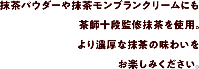 抹茶パウダーや抹茶モンブランクリームにも茶師十段監修抹茶を使用。より濃厚な抹茶の味わいをお楽しみください。