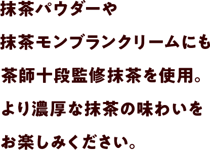 抹茶パウダーや抹茶モンブランクリームにも茶師十段監修抹茶を使用。より濃厚な抹茶の味わいをお楽しみください。