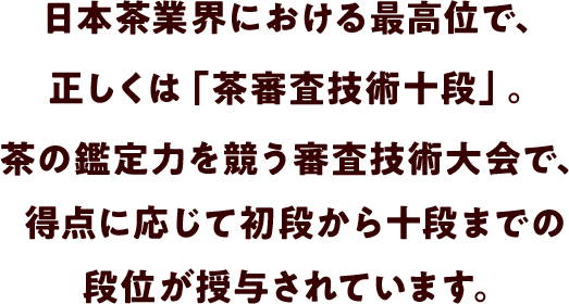 日本茶業界における最高位で、正しくは「茶審査技術十段」。茶の鑑定力を競う審査技術大会で、得点に応じて初段から十段までの段位が授与されています。