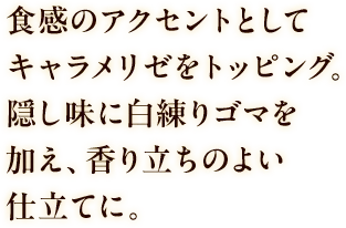 食感のアクセントとしてキャラメリゼをトッピング。隠し味に白練りゴマを加え、香り立ちのよい仕立てに。