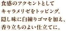 食感のアクセントとしてキャラメリゼをトッピング。隠し味に白練りゴマを加え、香り立ちのよい仕立てに。