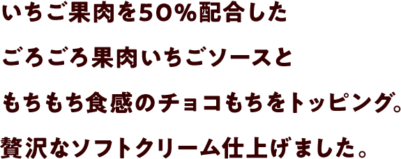 いちご果肉を50%配合したごろごろ果肉いちごソースともちもち食感のチョコもちをトッピング。贅沢なソフトクリーム仕上げました。