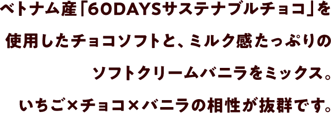 ベトナム産「60DAYSサステナブルチョコ」を使用したチョコソフトと、ミルク感たっぷりのソフトクリームバニラをミックス。いちご×チョコ×バニラの相性が抜群です。
