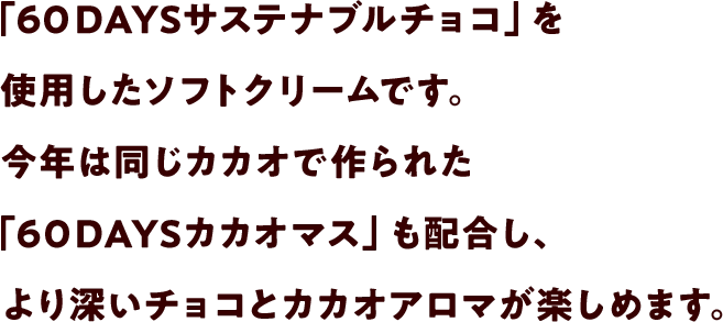 「６０DAYSサステナブルチョコ」を使用したソフトクリームです。今年は同じカカオで作られた「６０DAYSカカオマス」も配合し、より深いチョコとカカオアロマが楽しめます。