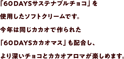 「６０DAYSサステナブルチョコ」を使用したソフトクリームです。今年は同じカカオで作られた「６０DAYSカカオマス」も配合し、より深いチョコとカカオアロマが楽しめます。