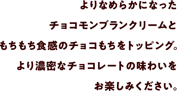よりなめらかになったチョコモンブランクリームともちもち食感のチョコもちをトッピング。より濃密なチョコレートの味わいをお楽しみください。