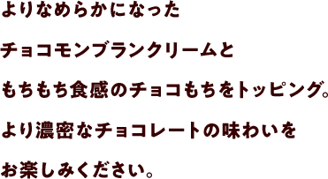 よりなめらかになったチョコモンブランクリームともちもち食感のチョコもちをトッピング。より濃密なチョコレートの味わいをお楽しみください。