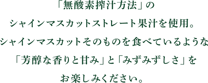 「無酸素搾汁方法」のシャインマスカットストレート果汁を使用。シャインマスカットそのものを食べているような「芳醇な香りと甘み」と「みずみずしさ」をお楽しみください。