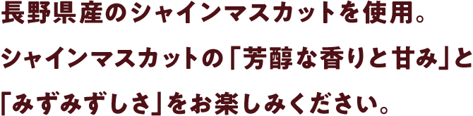 長野県産のシャインマスカットを使用。シャインマスカットの「芳醇な香りと甘み」と「みずみずしさ」をお楽しみください。
