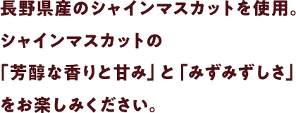 長野県産のシャインマスカットを使用。シャインマスカットの「芳醇な香りと甘み」と「みずみずしさ」をお楽しみください。