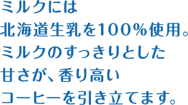 ミルクには北海道生乳を100%使用。ミルクのすっきりとした甘さが、香り高いコーヒーを引き立てます。