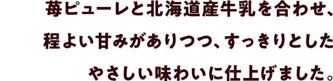 苺ピューレと北海道産牛乳を合わせ、程よい甘みがありつつ、すっきりとしたやさしい味わいに仕上げました。