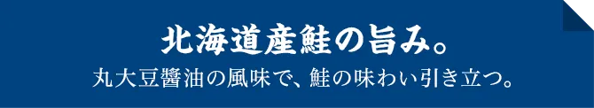 北海道産鮭の旨み。丸大豆醬油の風味で、鮭の味わい引き立つ。