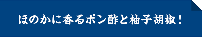 ほのかに香るポン酢と柚子胡椒！